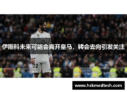 伊斯科未来可能会离开皇马，转会去向引发关注