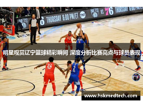 明星观赏辽宁篮球精彩瞬间 深度分析比赛亮点与球员表现