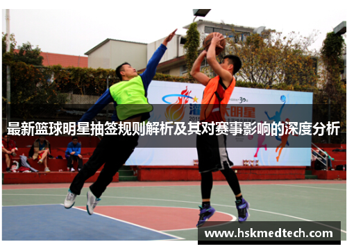 最新篮球明星抽签规则解析及其对赛事影响的深度分析