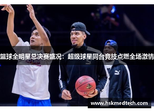 篮球全明星总决赛盛况：超级球星同台竞技点燃全场激情