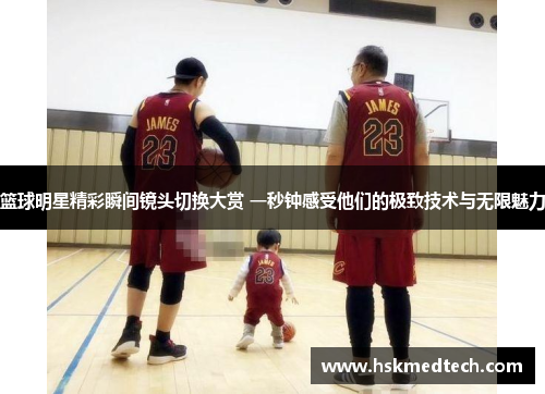 篮球明星精彩瞬间镜头切换大赏 一秒钟感受他们的极致技术与无限魅力