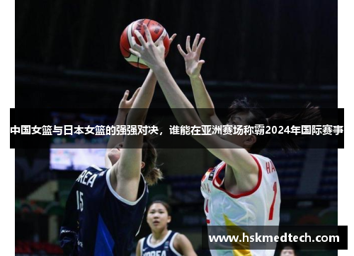中国女篮与日本女篮的强强对决，谁能在亚洲赛场称霸2024年国际赛事